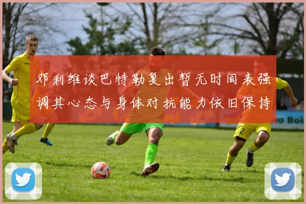 邓利维谈巴特勒复出暂无时间表强调其心态与身体对抗能力依旧保持