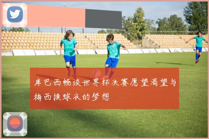 库巴西畅谈世界杯决赛愿望渴望与梅西换球衣的梦想
