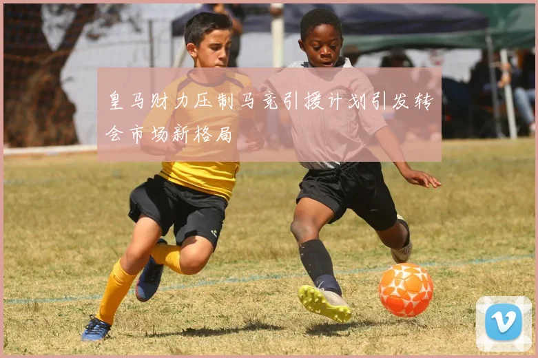 皇马财力压制马竞引援计划引发转会市场新格局