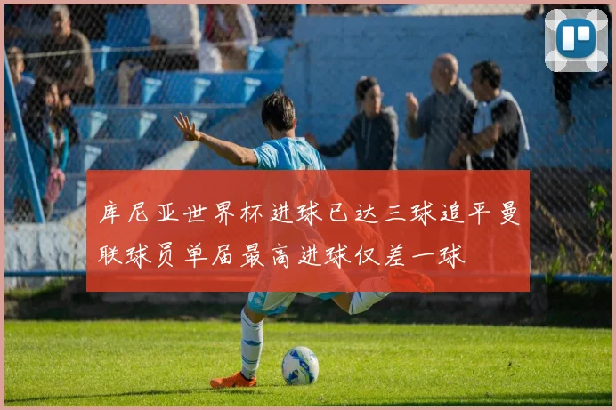 库尼亚世界杯进球已达三球追平曼联球员单届最高进球仅差一球