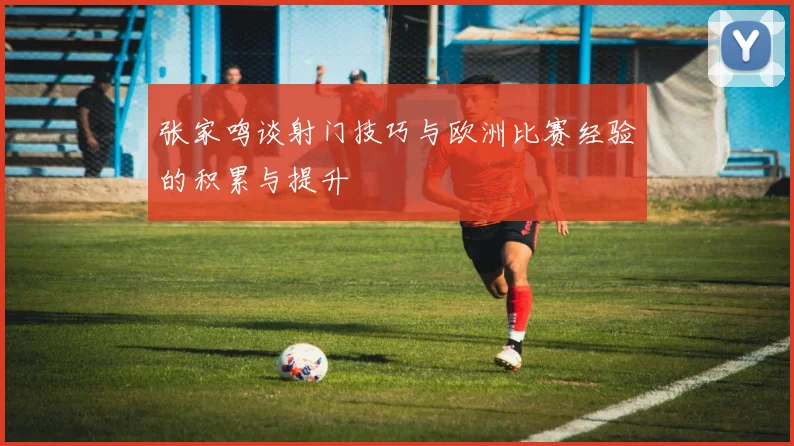 张家鸣谈射门技巧与欧洲比赛经验的积累与提升
