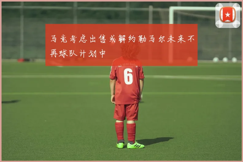 马竞考虑出售或解约勒马尔未来不再球队计划中