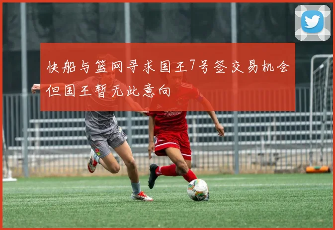 快船与篮网寻求国王7号签交易机会但国王暂无此意向