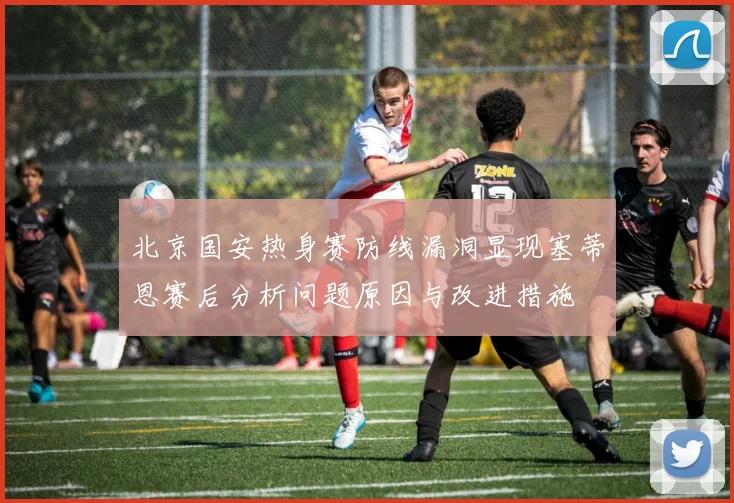 北京国安热身赛防线漏洞显现塞蒂恩赛后分析问题原因与改进措施