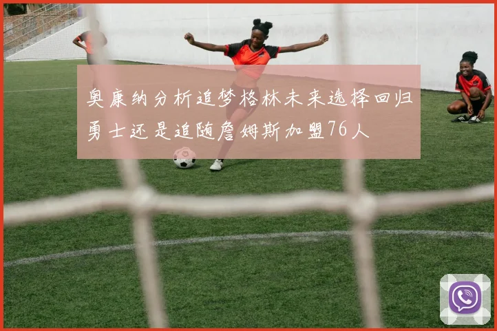奥康纳分析追梦格林未来选择回归勇士还是追随詹姆斯加盟76人