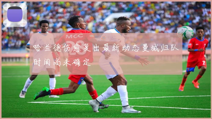 哈兰德伤愈复出最新动态曼城归队时间尚未确定