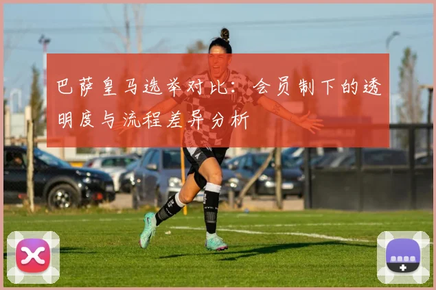 巴萨皇马选举对比：会员制下的透明度与流程差异分析