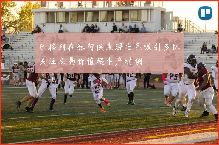巴格利在独行侠表现出色吸引多队关注交易价值超中产特例