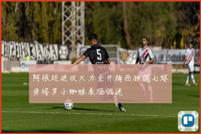 阿根廷进攻火力全开梅西独揽七球劳塔罗小蜘蛛表现低迷