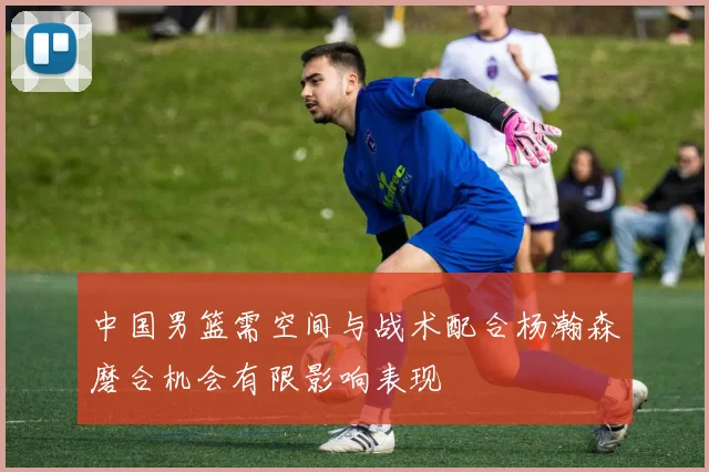 中国男篮需空间与战术配合杨瀚森磨合机会有限影响表现