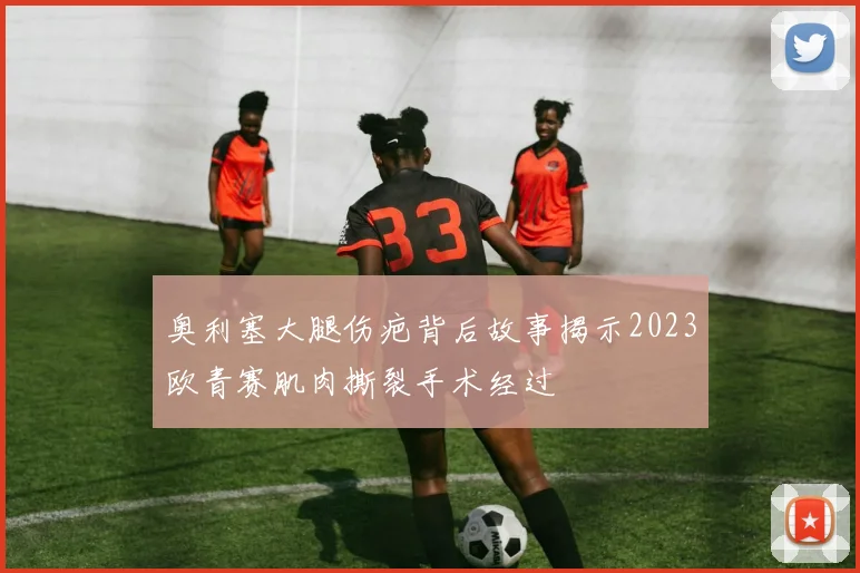 奥利塞大腿伤疤背后故事揭示2023欧青赛肌肉撕裂手术经过